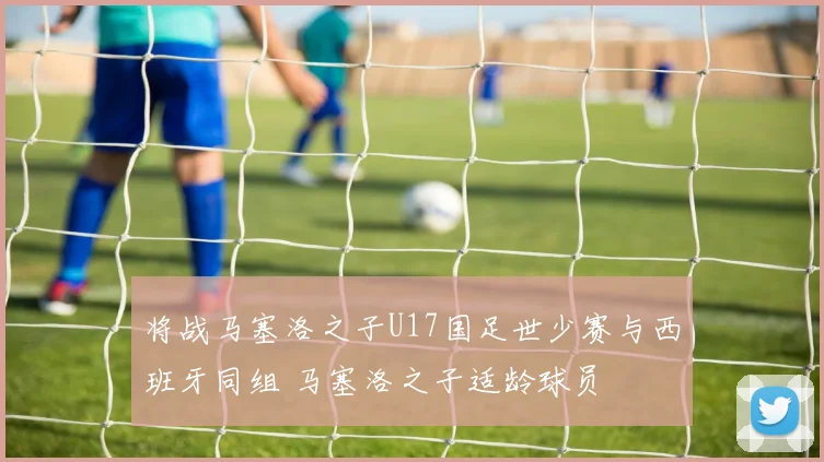 将战马塞洛之子U17国足世少赛与西班牙同组 马塞洛之子适龄球员