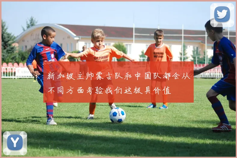 新加坡主帅蒙古队和中国队都会从不同方面考验我们这极具价值