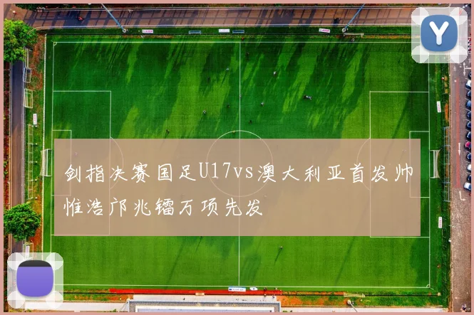 剑指决赛国足U17vs澳大利亚首发帅惟浩邝兆镭万项先发