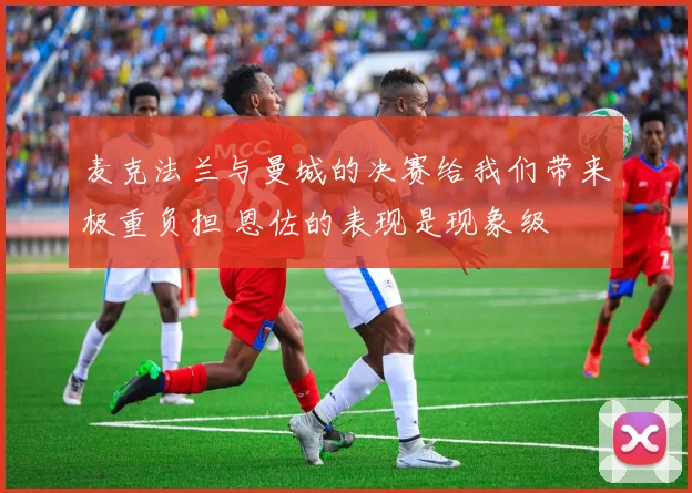 麦克法兰与曼城的决赛给我们带来极重负担 恩佐的表现是现象级