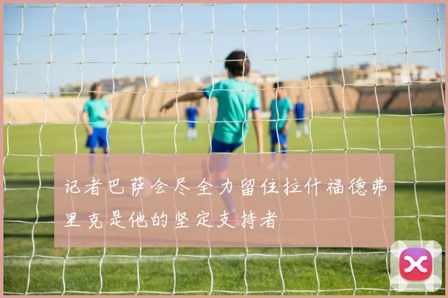 记者巴萨会尽全力留住拉什福德弗里克是他的坚定支持者